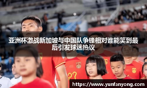 亚洲杯激战新加坡与中国队争锋相对谁能笑到最后引发球迷热议